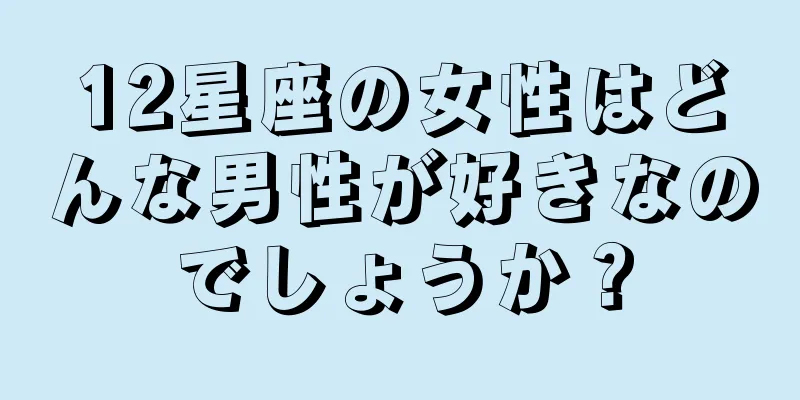 12星座の女性はどんな男性が好きなのでしょうか？