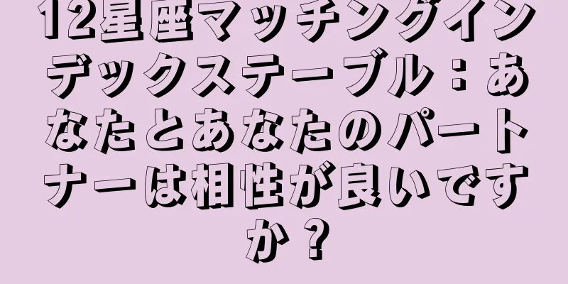 12星座マッチングインデックステーブル：あなたとあなたのパートナーは相性が良いですか？