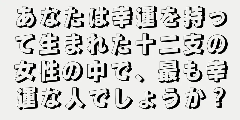 あなたは幸運を持って生まれた十二支の女性の中で、最も幸運な人でしょうか？