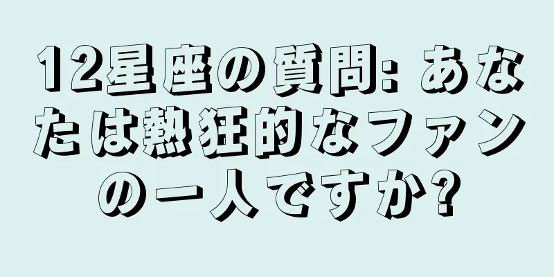 12星座の質問: あなたは熱狂的なファンの一人ですか?