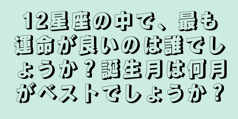 12星座の中で、最も運命が良いのは誰でしょうか？誕生月は何月がベストでしょうか？