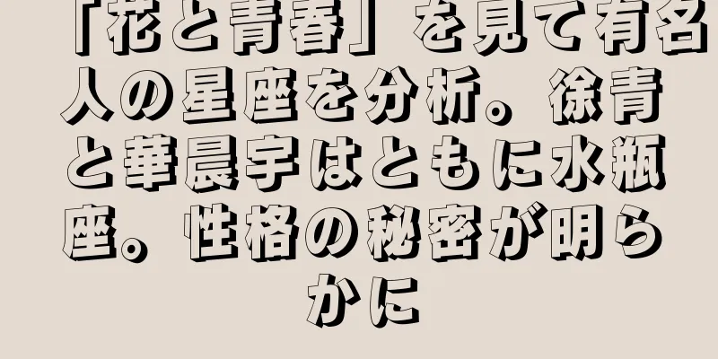 「花と青春」を見て有名人の星座を分析。徐青と華晨宇はともに水瓶座。性格の秘密が明らかに