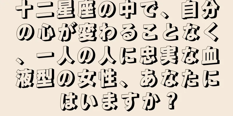 十二星座の中で、自分の心が変わることなく、一人の人に忠実な血液型の女性、あなたにはいますか？