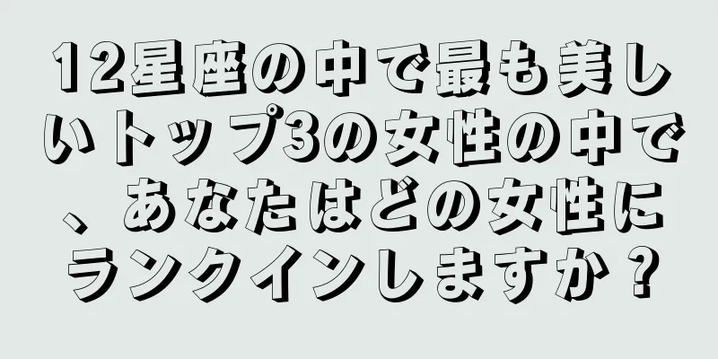 12星座の中で最も美しいトップ3の女性の中で、あなたはどの女性にランクインしますか？