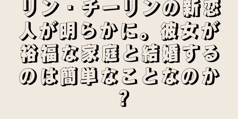 リン・チーリンの新恋人が明らかに。彼女が裕福な家庭と結婚するのは簡単なことなのか？
