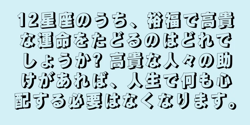 12星座のうち、裕福で高貴な運命をたどるのはどれでしょうか? 高貴な人々の助けがあれば、人生で何も心配する必要はなくなります。