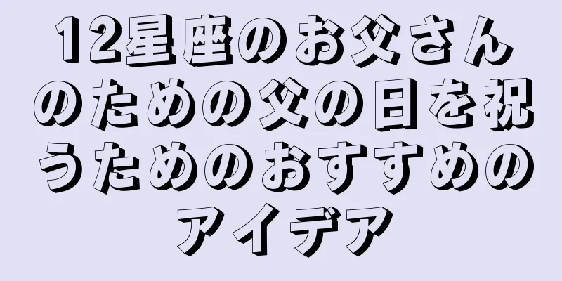 12星座のお父さんのための父の日を祝うためのおすすめのアイデア