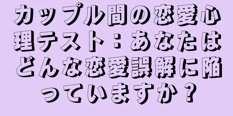 カップル間の恋愛心理テスト：あなたはどんな恋愛誤解に陥っていますか？