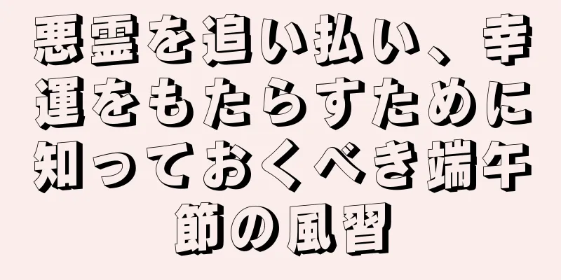 悪霊を追い払い、幸運をもたらすために知っておくべき端午節の風習