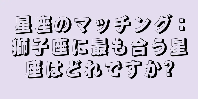 星座のマッチング：獅子座に最も合う星座はどれですか?