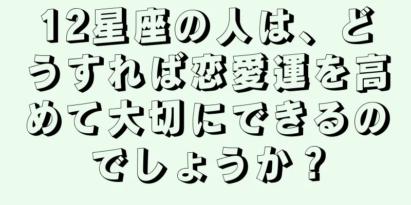 12星座の人は、どうすれば恋愛運を高めて大切にできるのでしょうか？