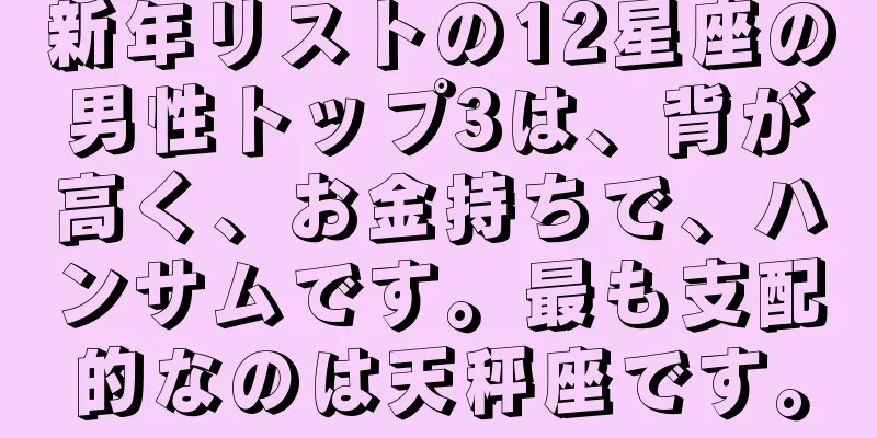 新年リストの12星座の男性トップ3は、背が高く、お金持ちで、ハンサムです。最も支配的なのは天秤座です。