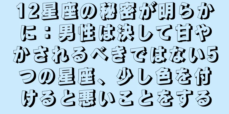 12星座の秘密が明らかに：男性は決して甘やかされるべきではない5つの星座、少し色を付けると悪いことをする