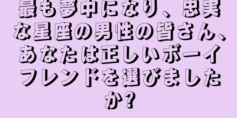 最も夢中になり、忠実な星座の男性の皆さん、あなたは正しいボーイフレンドを選びましたか?