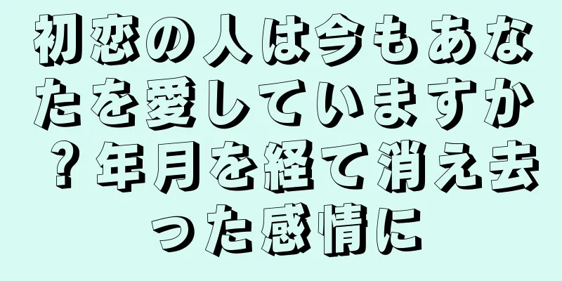 初恋の人は今もあなたを愛していますか？年月を経て消え去った感情に
