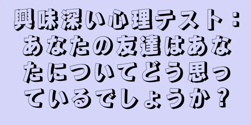 興味深い心理テスト：あなたの友達はあなたについてどう思っているでしょうか？