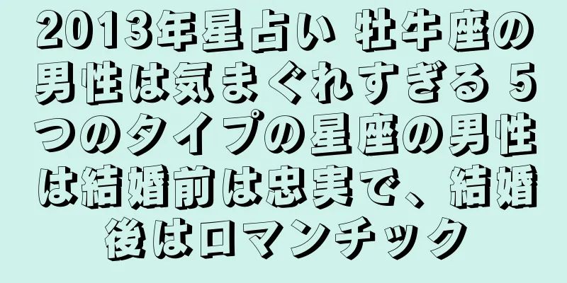 2013年星占い 牡牛座の男性は気まぐれすぎる 5つのタイプの星座の男性は結婚前は忠実で、結婚後はロマンチック
