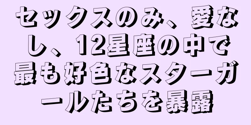 セックスのみ、愛なし、12星座の中で最も好色なスターガールたちを暴露