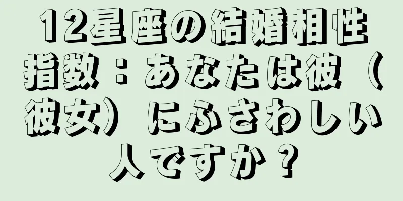 12星座の結婚相性指数：あなたは彼（彼女）にふさわしい人ですか？