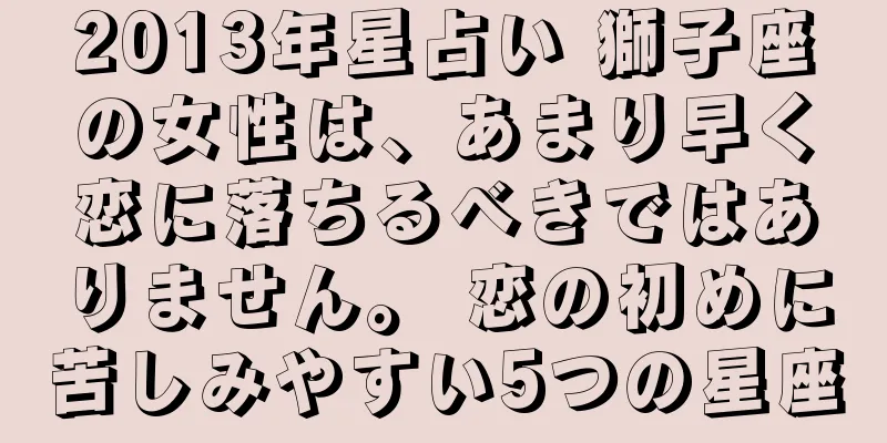 2013年星占い 獅子座の女性は、あまり早く恋に落ちるべきではありません。 恋の初めに苦しみやすい5つの星座