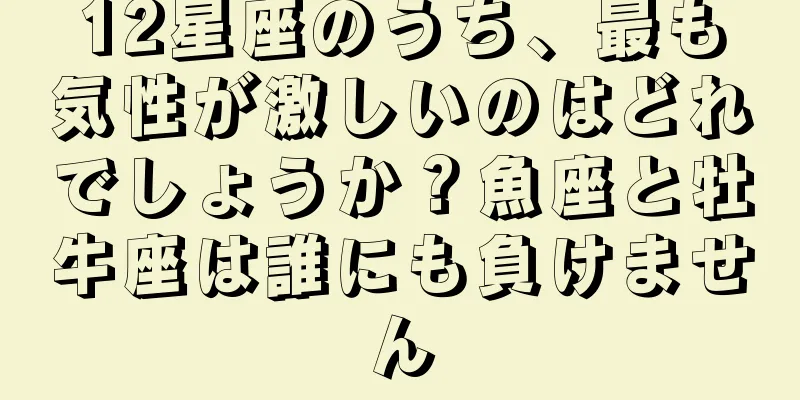 12星座のうち、最も気性が激しいのはどれでしょうか？魚座と牡牛座は誰にも負けません