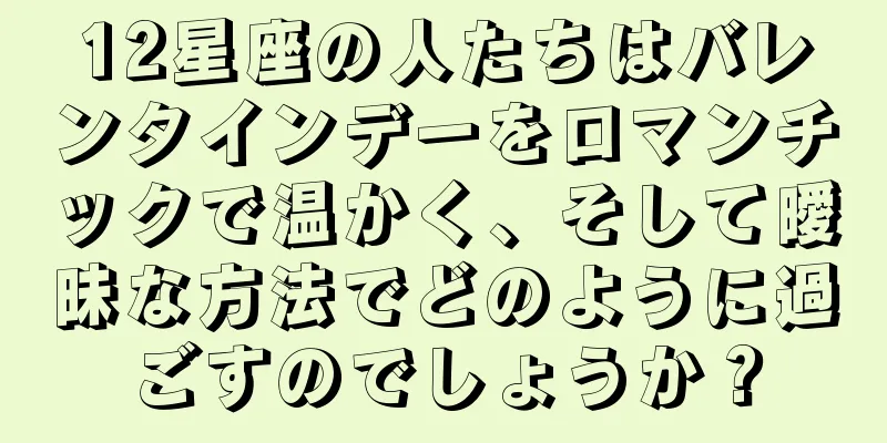 12星座の人たちはバレンタインデーをロマンチックで温かく、そして曖昧な方法でどのように過ごすのでしょうか？