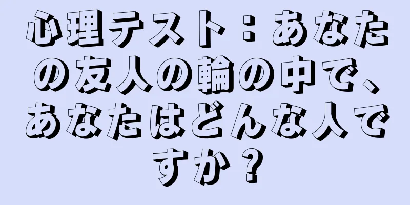 心理テスト：あなたの友人の輪の中で、あなたはどんな人ですか？