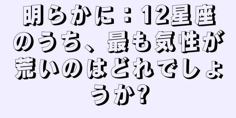 明らかに：12星座のうち、最も気性が荒いのはどれでしょうか?