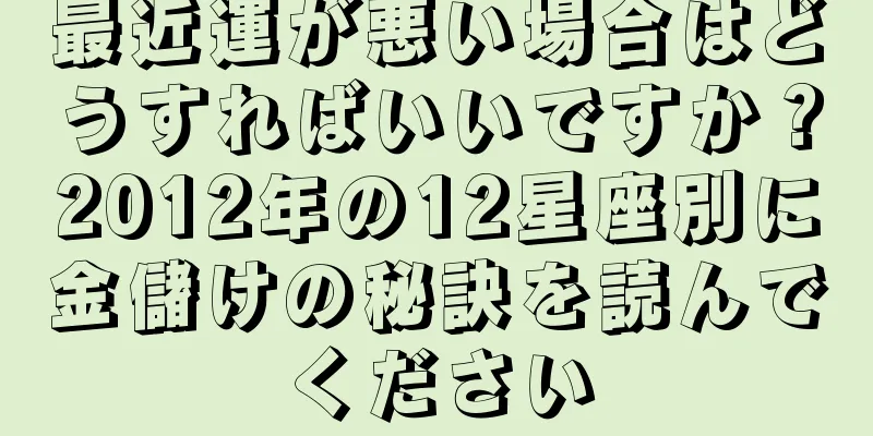 最近運が悪い場合はどうすればいいですか？2012年の12星座別に金儲けの秘訣を読んでください