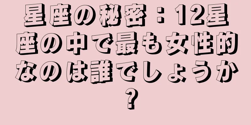 星座の秘密：12星座の中で最も女性的なのは誰でしょうか？