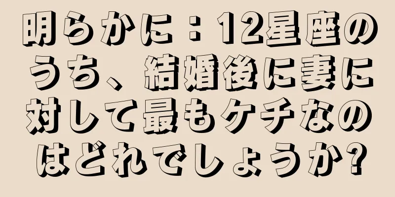 明らかに：12星座のうち、結婚後に妻に対して最もケチなのはどれでしょうか?
