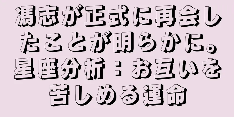 馮志が正式に再会したことが明らかに。星座分析：お互いを苦しめる運命