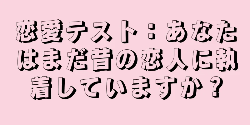 恋愛テスト：あなたはまだ昔の恋人に執着していますか？