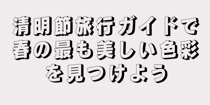 清明節旅行ガイドで春の最も美しい色彩を見つけよう