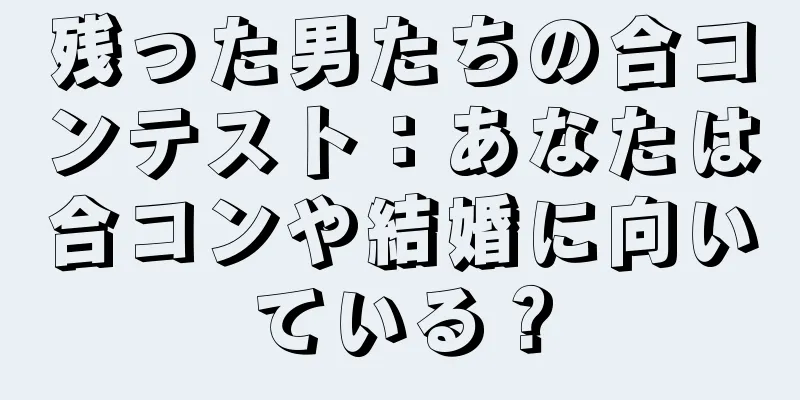残った男たちの合コンテスト：あなたは合コンや結婚に向いている？