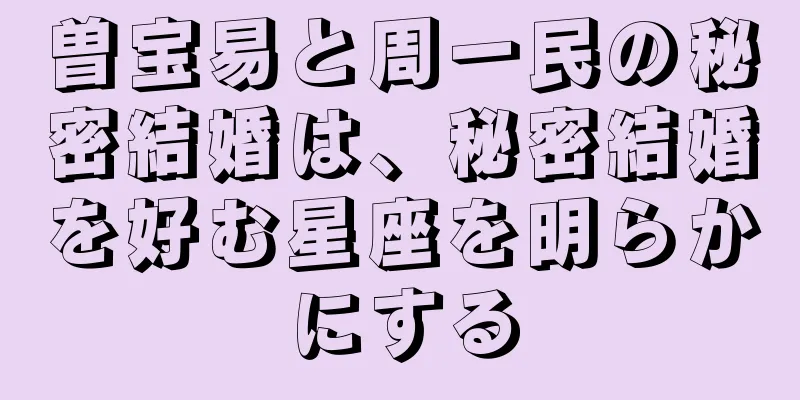 曽宝易と周一民の秘密結婚は、秘密結婚を好む星座を明らかにする