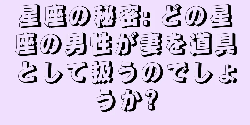 星座の秘密: どの星座の男性が妻を道具として扱うのでしょうか?