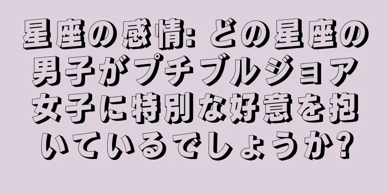 星座の感情: どの星座の男子がプチブルジョア女子に特別な好意を抱いているでしょうか?