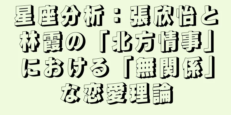 星座分析：張欣怡と林霞の「北方情事」における「無関係」な恋愛理論