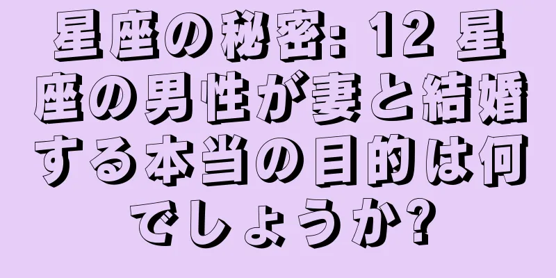 星座の秘密: 12 星座の男性が妻と結婚する本当の目的は何でしょうか?