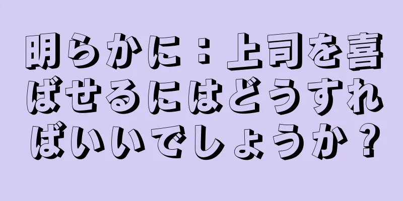 明らかに：上司を喜ばせるにはどうすればいいでしょうか？