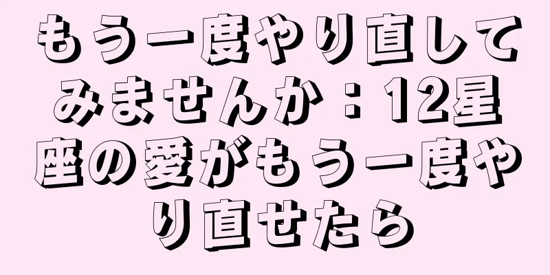 もう一度やり直してみませんか：12星座の愛がもう一度やり直せたら