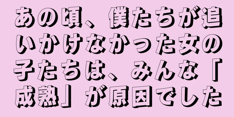 あの頃、僕たちが追いかけなかった女の子たちは、みんな「成熟」が原因でした