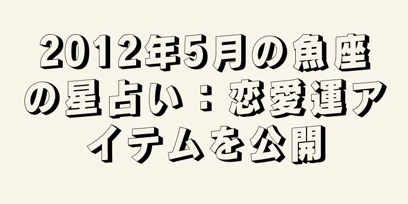 2012年5月の魚座の星占い：恋愛運アイテムを公開