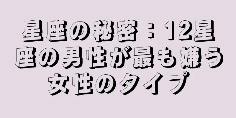 星座の秘密：12星座の男性が最も嫌う女性のタイプ