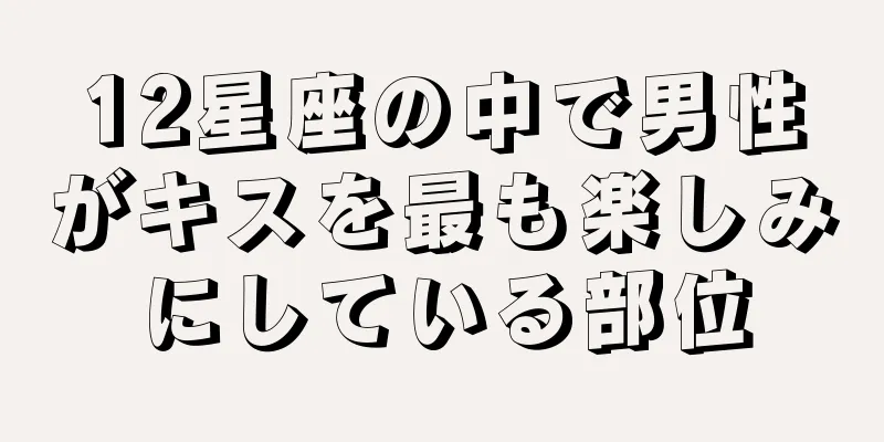 12星座の中で男性がキスを最も楽しみにしている部位