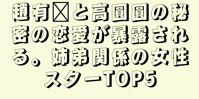 趙有婷と高圓圓の秘密の恋愛が暴露される。姉弟関係の女性スターTOP5