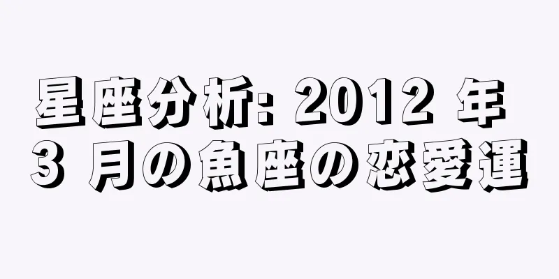 星座分析: 2012 年 3 月の魚座の恋愛運