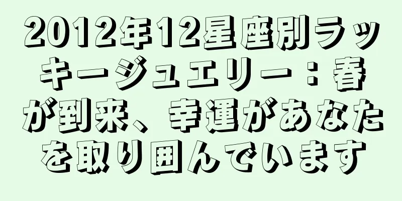 2012年12星座別ラッキージュエリー：春が到来、幸運があなたを取り囲んでいます