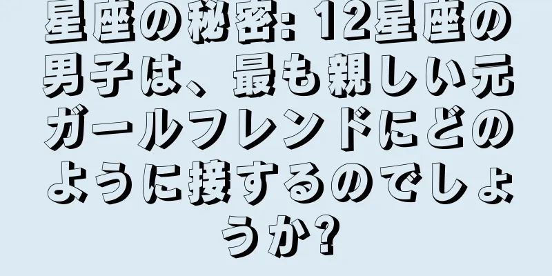 星座の秘密: 12星座の男子は、最も親しい元ガールフレンドにどのように接するのでしょうか?